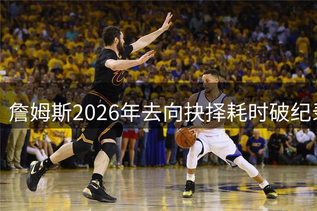 詹姆斯2026年去向抉择耗时破纪录 22天等待期超生涯历次重大决定